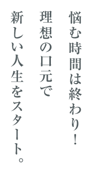 悩む時間は終わり!理想の口元で新しい人生をスタート。